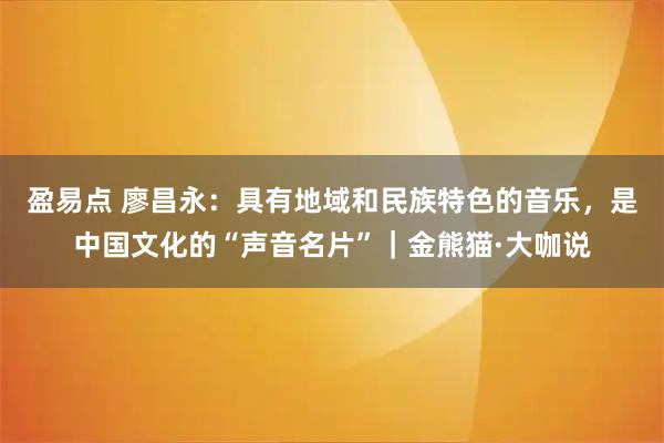 盈易点 廖昌永：具有地域和民族特色的音乐，是中国文化的“声音名片”｜金熊猫·大咖说