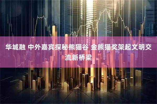 华城融 中外嘉宾探秘熊猫谷 金熊猫奖架起文明交流新桥梁