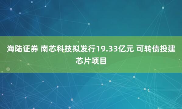 海陆证券 南芯科技拟发行19.33亿元 可转债投建芯片项目