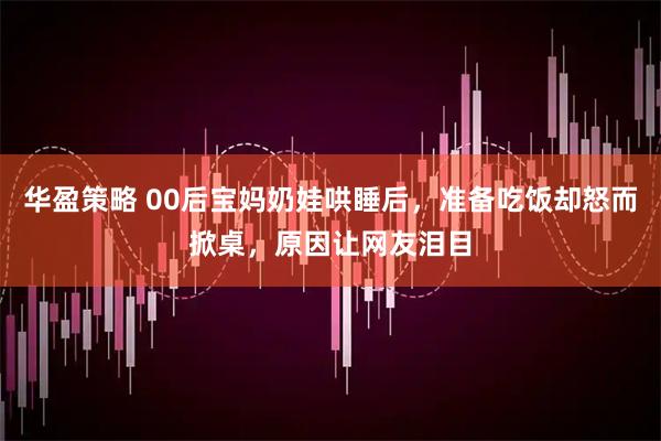 华盈策略 00后宝妈奶娃哄睡后，准备吃饭却怒而掀桌，原因让网友泪目