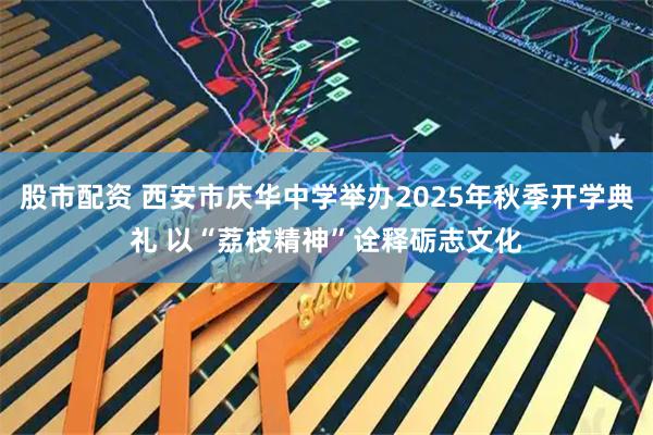 股市配资 西安市庆华中学举办2025年秋季开学典礼 以“荔枝精神”诠释砺志文化