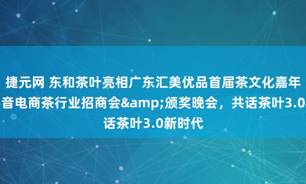 捷元网 东和茶叶亮相广东汇美优品首届茶文化嘉年华暨抖音电商茶行业招商会&颁奖晚会，共话茶叶3.0新时代