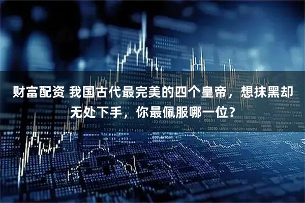 财富配资 我国古代最完美的四个皇帝，想抹黑却无处下手，你最佩服哪一位？