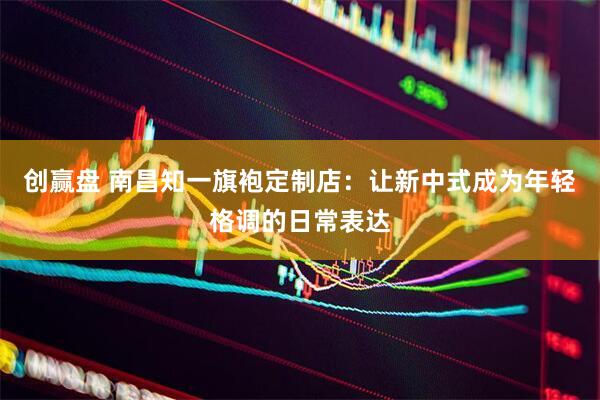 创赢盘 南昌知一旗袍定制店：让新中式成为年轻格调的日常表达