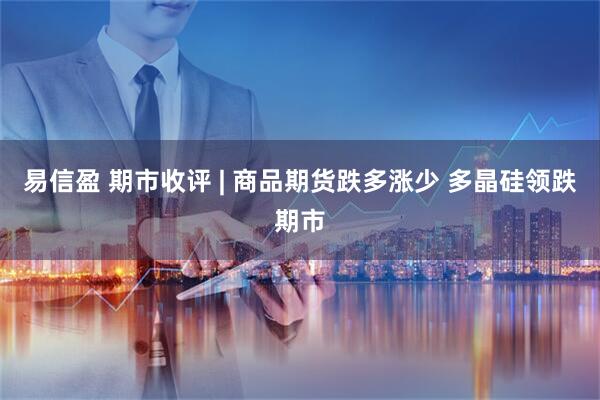 易信盈 期市收评 | 商品期货跌多涨少 多晶硅领跌期市