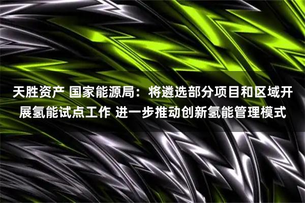 天胜资产 国家能源局：将遴选部分项目和区域开展氢能试点工作 进一步推动创新氢能管理模式