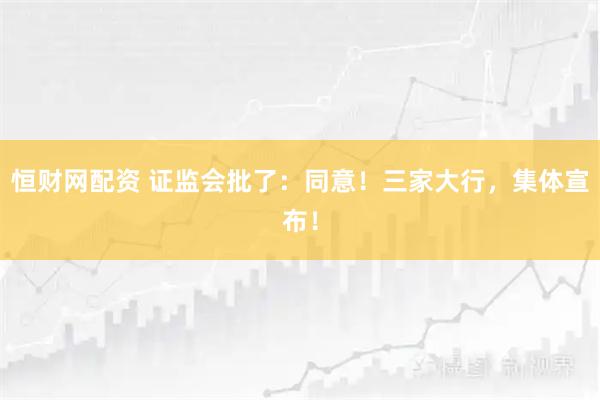 恒财网配资 证监会批了：同意！三家大行，集体宣布！