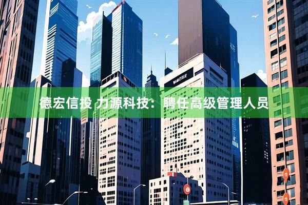 德宏信投 力源科技：聘任高级管理人员