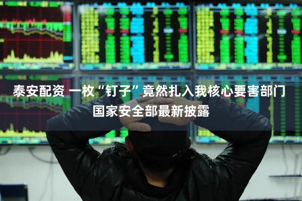 泰安配资 一枚“钉子”竟然扎入我核心要害部门 国家安全部最新披露