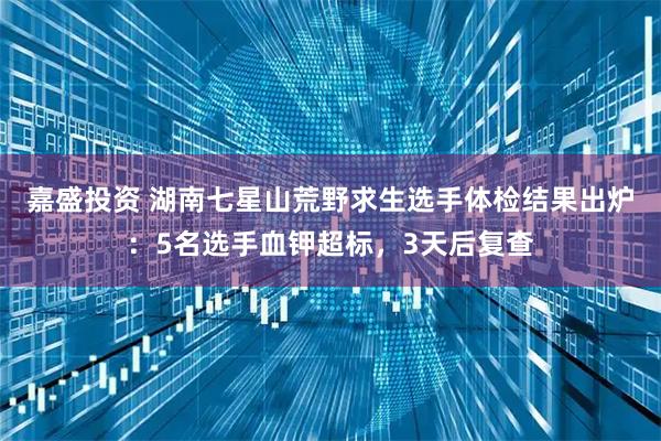 嘉盛投资 湖南七星山荒野求生选手体检结果出炉：5名选手血钾超标，3天后复查